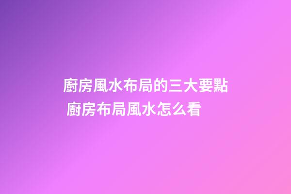 廚房風水布局的三大要點 廚房布局風水怎么看